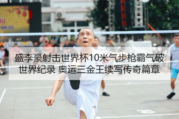 盛李豪射击世界杯10米气步枪霸气破世界纪录 奥运三金王续写传奇篇章